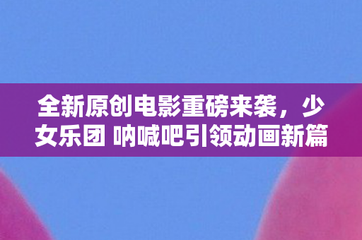 全新原创电影重磅来袭，少女乐团 呐喊吧引领动画新篇章