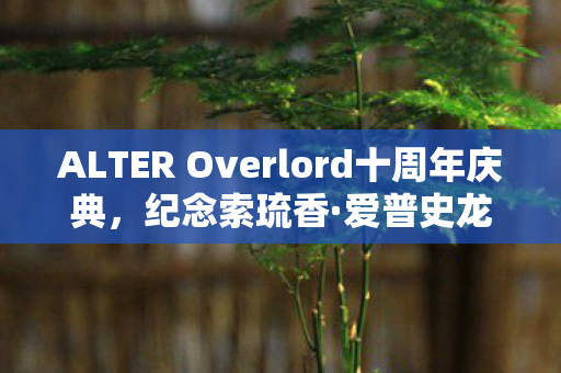 ALTER Overlord十周年庆典，纪念索琉香·爱普史龙的角色魅力
