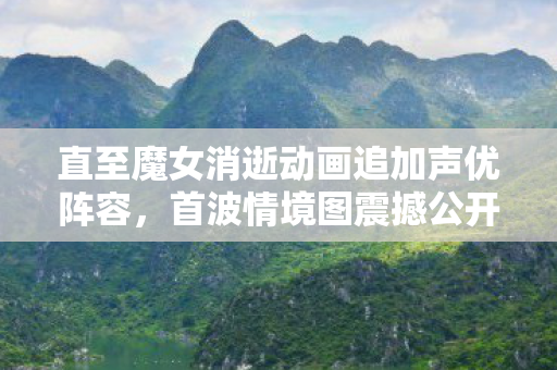 直至魔女消逝动画追加声优阵容，首波情境图震撼公开