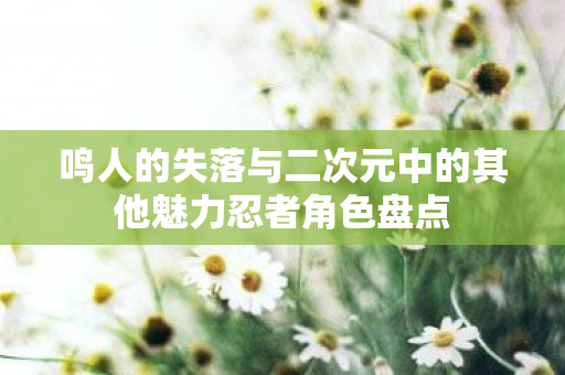 鸣人的失落与二次元中的其他魅力忍者角色盘点