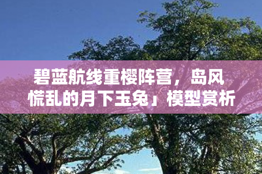 碧蓝航线重樱阵营，岛风 慌乱的月下玉兔」模型赏析