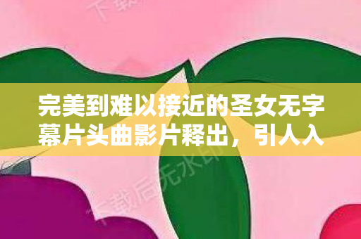 完美到难以接近的圣女无字幕片头曲影片释出，引人入胜的视听盛宴