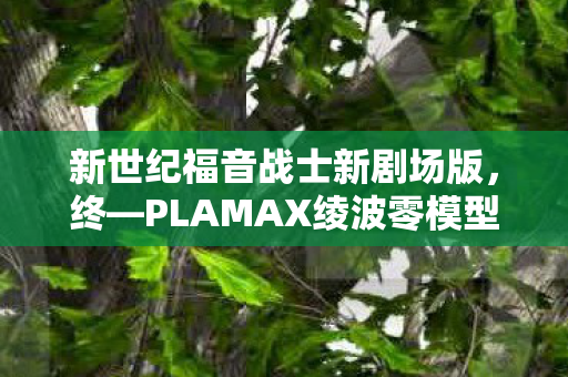 新世纪福音战士新剧场版，终—PLAMAX绫波零模型，重塑动画经典的极致细节