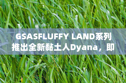 GSASFLUFFY LAND系列推出全新黏土人Dyana，即将于未来发售