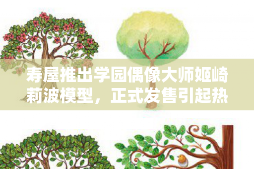 寿屋推出学园偶像大师姬崎莉波模型，正式发售引起热议