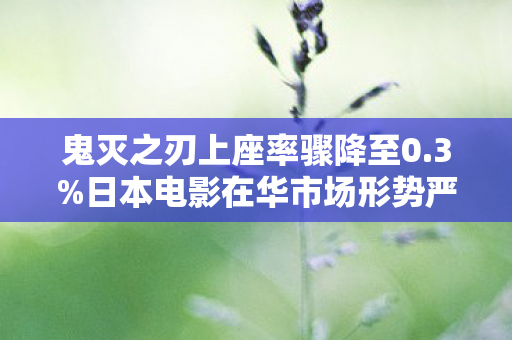 鬼灭之刃上座率骤降至0.3%日本电影在华市场形势严峻分析