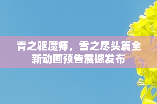 青之驱魔师，雪之尽头篇全新动画预告震撼发布