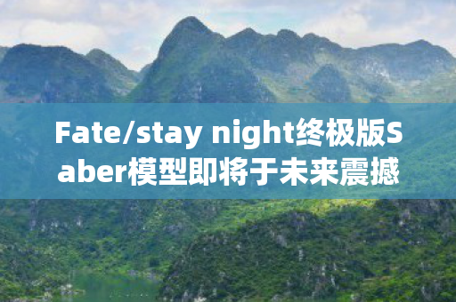 Fate/stay night终极版Saber模型即将于未来震撼登场