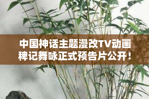 中国神话主题漫改TV动画稗记舞咏正式预告片公开！探寻神话世界的魅力