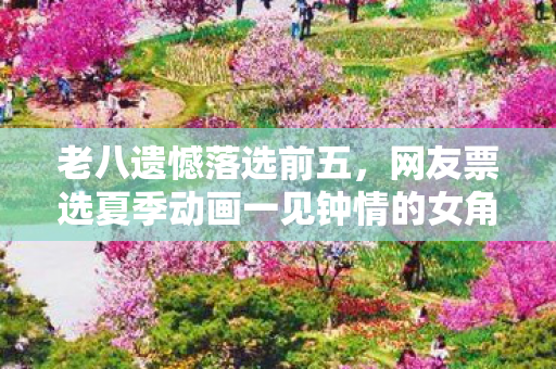 老八遗憾落选前五，网友票选夏季动画一见钟情的女角色盘点