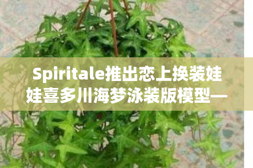 Spiritale推出恋上换装娃娃喜多川海梦泳装版模型—时尚魅力与创意的完美结合
