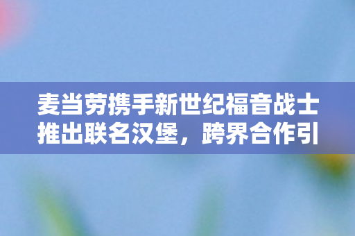 麦当劳携手新世纪福音战士推出联名汉堡，跨界合作引领美食界新潮流