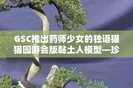 GSC推出药师少女的独语猫猫园游会版黏土人模型—珍藏版新品抢先看