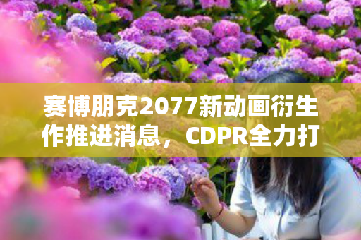 赛博朋克2077新动画衍生作推进消息，CDPR全力打造未来世界视觉盛宴