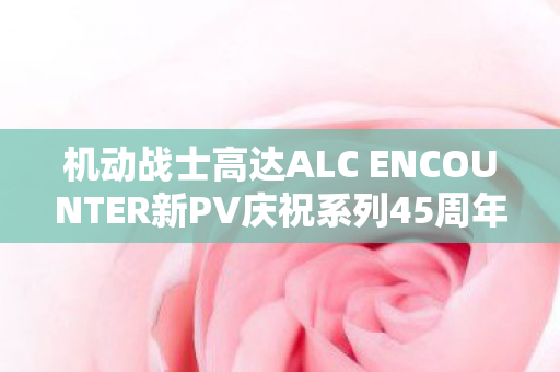 机动战士高达ALC ENCOUNTER新PV庆祝系列45周年盛大企划揭秘