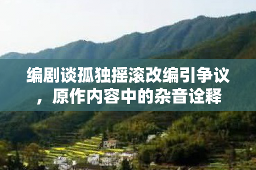 编剧谈孤独摇滚改编引争议，原作内容中的杂音诠释