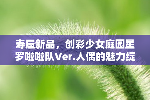 寿屋新品，创彩少女庭园星罗啦啦队Ver.人偶的魅力绽放