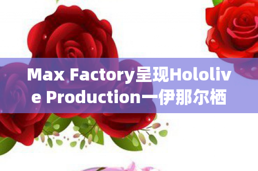 Max Factory呈现Hololive Production一伊那尔栖DX模型，细节之美与精工之作