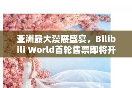 亚洲最大漫展盛宴，Bilibili World首轮售票即将开启！