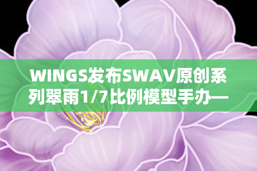 WINGS发布SWAV原创系列翠雨1/7比例模型手办—探索精致手办的艺术魅力