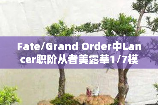 Fate/Grand Order中Lancer职阶从者美露莘1/7模型的深度解析