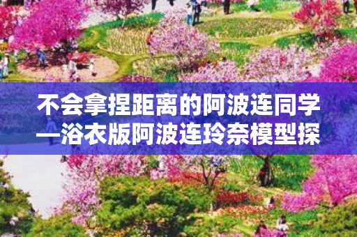 不会拿捏距离的阿波连同学—浴衣版阿波连玲奈模型探秘