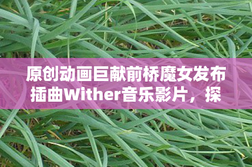 原创动画巨献前桥魔女发布插曲Wither音乐影片，探索魔法世界的音乐之旅