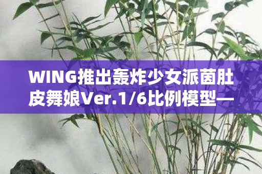 WING推出轰炸少女派茵肚皮舞娘Ver.1/6比例模型—收藏界的瞩目之作