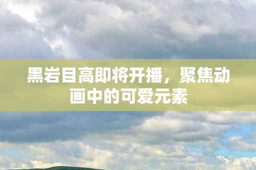 黑岩目高即将开播，聚焦动画中的可爱元素