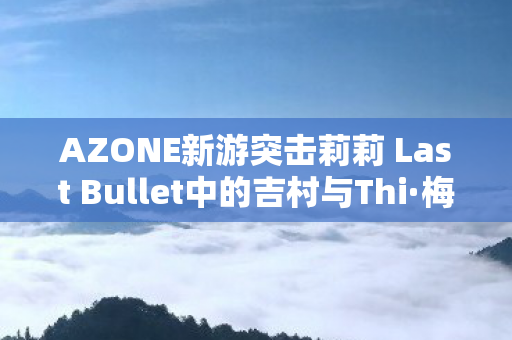 AZONE新游突击莉莉 Last Bullet中的吉村与Thi·梅娃娃角色解析