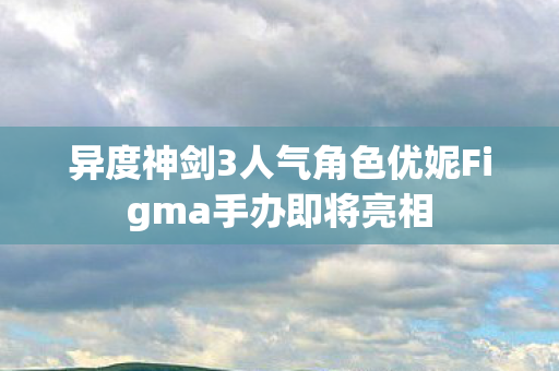异度神剑3人气角色优妮Figma手办即将亮相