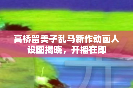 高桥留美子乱马新作动画人设图揭晓，开播在即