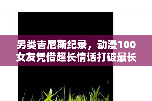 另类吉尼斯纪录，动漫100女友凭借超长情话打破最长情话日漫纪录