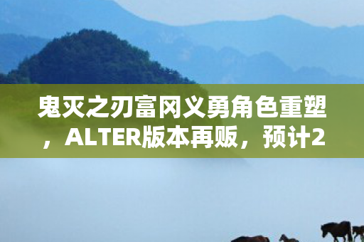 鬼灭之刃富冈义勇角色重塑，ALTER版本再贩，预计2026年重磅回归