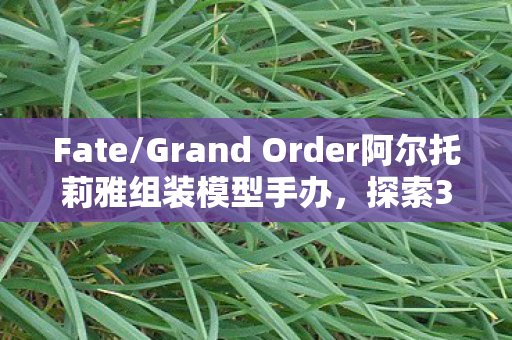 Fate/Grand Order阿尔托莉雅组装模型手办，探索30MS的魅力