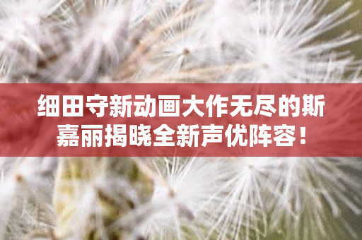 细田守新动画大作无尽的斯嘉丽揭晓全新声优阵容！