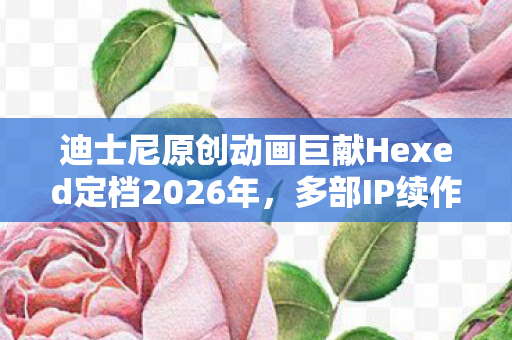 迪士尼原创动画巨献Hexed定档2026年，多部IP续作计划重磅公布