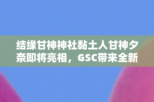 结缘甘神神社黏土人甘神夕奈即将亮相，GSC带来全新期待！