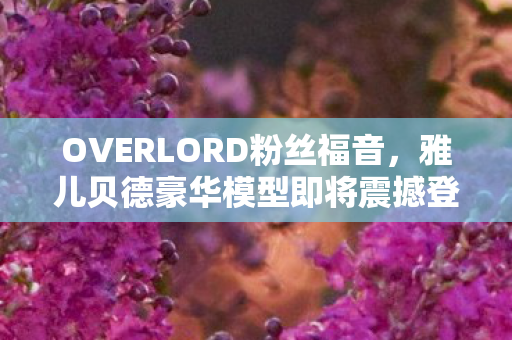 OVERLORD粉丝福音，雅儿贝德豪华模型即将震撼登场