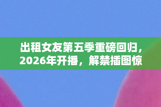 出租女友第五季重磅回归，2026年开播，解禁插图惊艳亮相