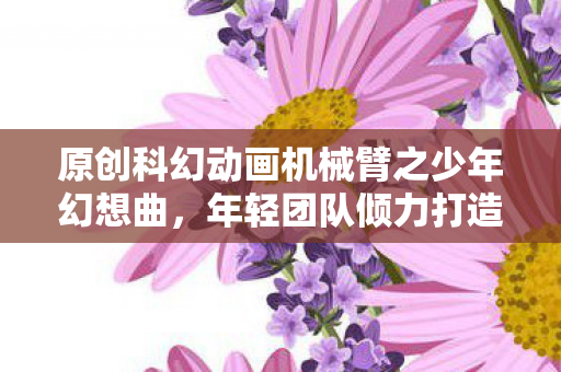 原创科幻动画机械臂之少年幻想曲，年轻团队倾力打造少年漫风格新作