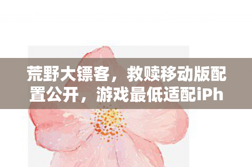 荒野大镖客，救赎移动版配置公开，游戏最低适配iPhone11！