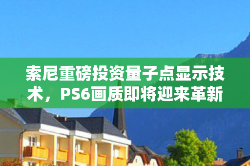 索尼重磅投资量子点显示技术，PS6画质即将迎来革新飞跃？