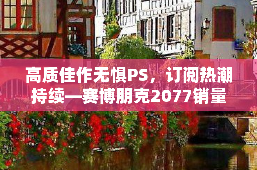 高质佳作无惧PS，订阅热潮持续—赛博朋克2077销量逆袭爆红