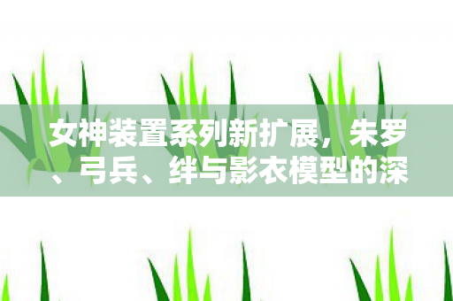 女神装置系列新扩展，朱罗、弓兵、绊与影衣模型的深度探索