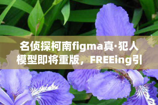 名侦探柯南figma真·犯人模型即将重版，FREEing引领潮流新风尚