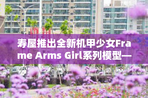 寿屋推出全新机甲少女Frame Arms Girl系列模型—祸月橘花登场