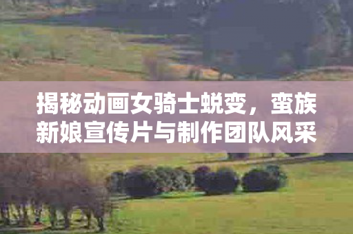 揭秘动画女骑士蜕变，蛮族新娘宣传片与制作团队风采