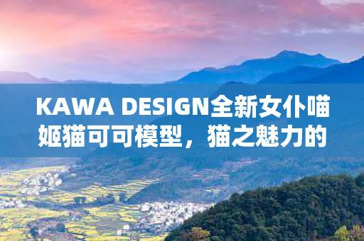 KAWA DESIGN全新女仆喵姬猫可可模型，猫之魅力的独特呈现