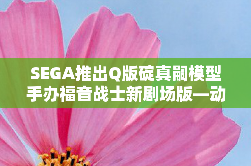 SEGA推出Q版碇真嗣模型手办福音战士新剧场版—动漫迷的收藏新宠